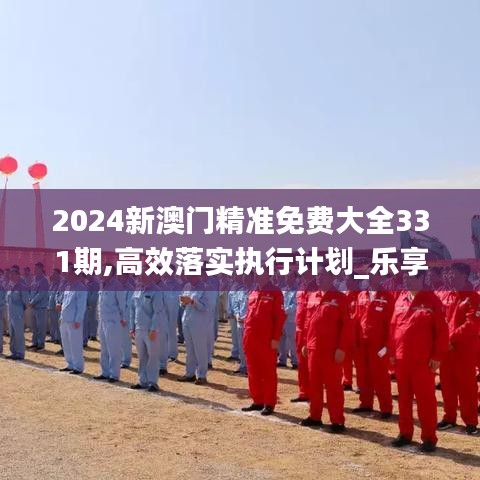 2024新澳門精準(zhǔn)免費(fèi)大全331期,高效落實(shí)執(zhí)行計(jì)劃_樂享版DAC6.57