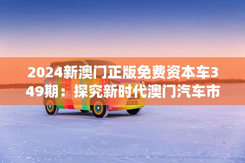 2024新澳門正版免費(fèi)資本車349期：探究新時(shí)代澳門汽車市場(chǎng)的發(fā)展態(tài)勢(shì)