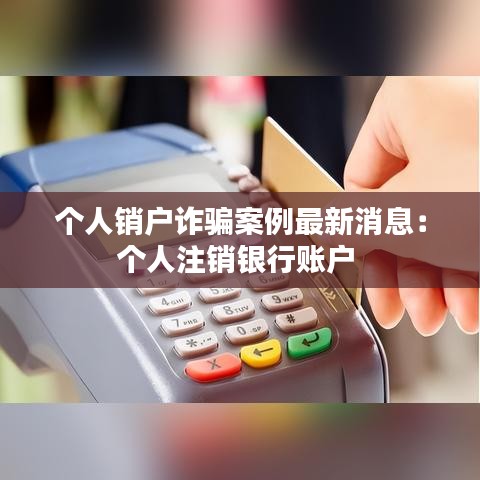 個人銷戶詐騙案例最新消息：個人注銷銀行賬戶 