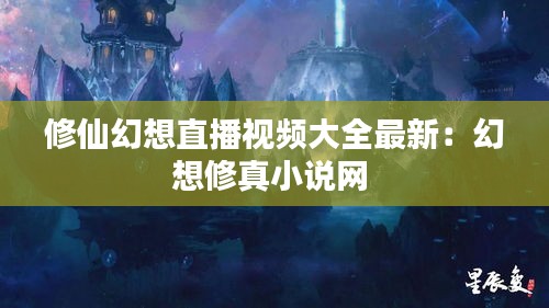 修仙幻想直播視頻大全最新：幻想修真小說(shuō)網(wǎng) 