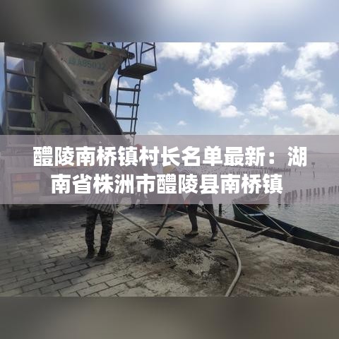 醴陵南橋鎮(zhèn)村長(zhǎng)名單最新：湖南省株洲市醴陵縣南橋鎮(zhèn) 