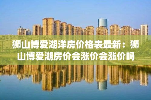 獅山博愛湖洋房?jī)r(jià)格表最新：獅山博愛湖房?jī)r(jià)會(huì)漲價(jià)會(huì)漲價(jià)嗎 