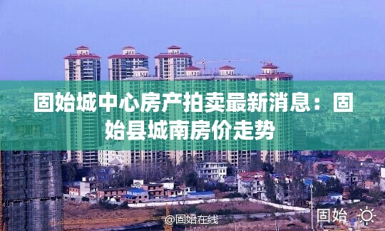 固始城中心房產(chǎn)拍賣最新消息：固始縣城南房價走勢 