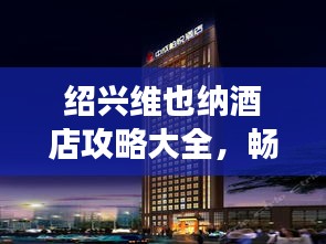 紹興維也納酒店攻略大全，暢游勝地不容錯(cuò)過！