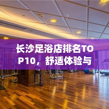 長(zhǎng)沙足浴店排名TOP10，舒適體驗(yàn)與服務(wù)并重，你值得擁有！