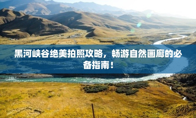 黑河峽谷絕美拍照攻略，暢游自然畫廊的必備指南！
