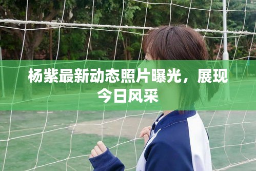 楊紫最新動態(tài)照片曝光，展現(xiàn)今日風采
