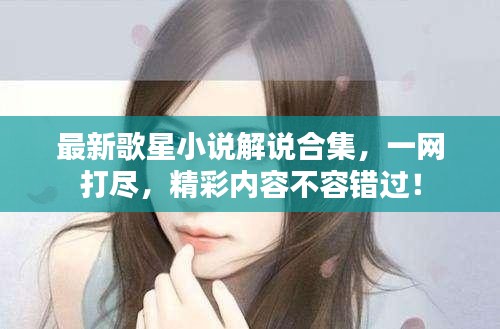 最新歌星小說解說合集，一網(wǎng)打盡，精彩內(nèi)容不容錯過！