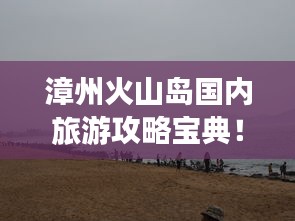 漳州火山島國內(nèi)旅游攻略寶典！必玩景點一網(wǎng)打盡！