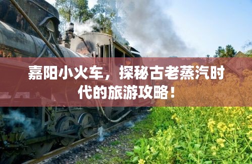嘉陽小火車，探秘古老蒸汽時代的旅游攻略！