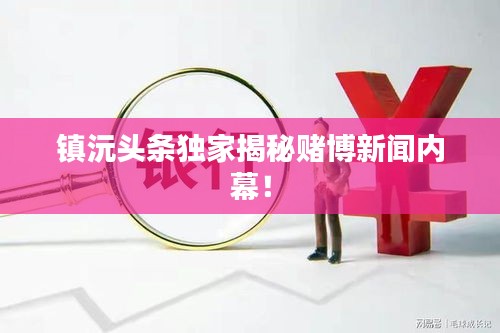 鎮(zhèn)沅頭條獨家揭秘賭博新聞內(nèi)幕！