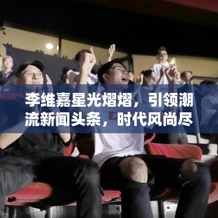 李維嘉星光熠熠，引領(lǐng)潮流新聞?lì)^條，時(shí)代風(fēng)尚盡顯！