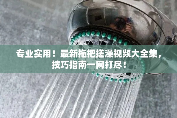 專(zhuān)業(yè)實(shí)用！最新拖把搓澡視頻大全集，技巧指南一網(wǎng)打盡！