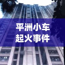 平洲小車起火事件真相大揭秘，最新進(jìn)展曝光！